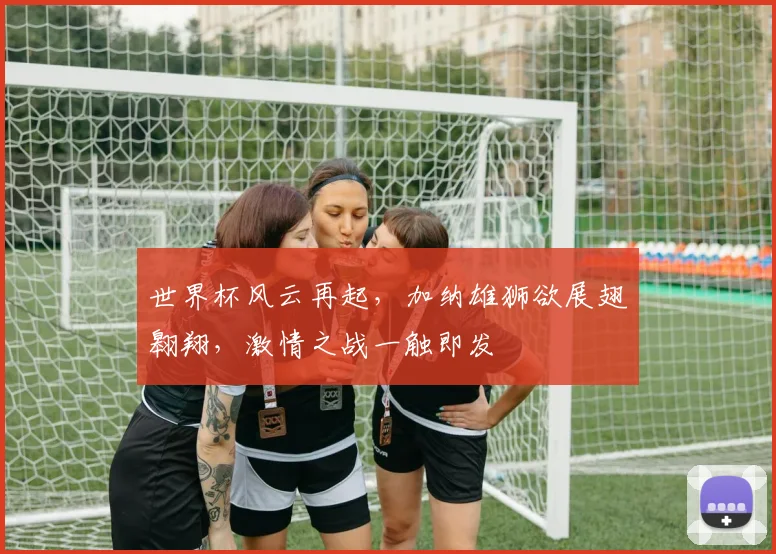 世界杯风云再起，加纳雄狮欲展翅翱翔，激情之战一触即发