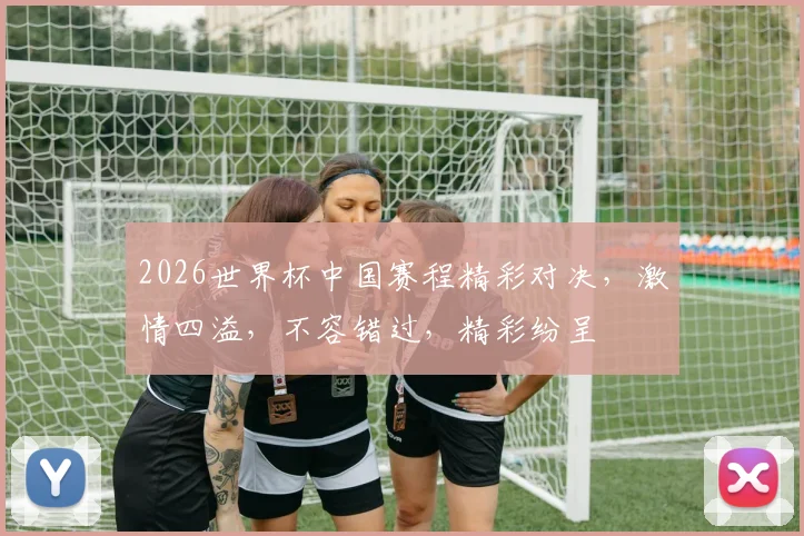 2026世界杯中国赛程精彩对决，激情四溢，不容错过，精彩纷呈