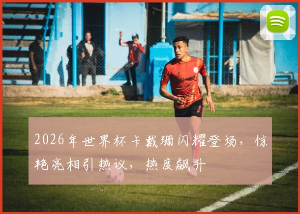 2026年世界杯卡戴珊闪耀登场，惊艳亮相引热议，热度飙升