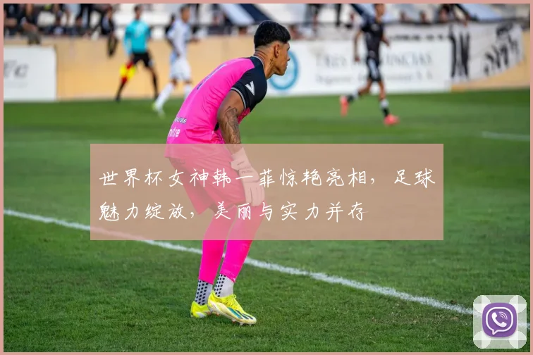 世界杯女神韩一菲惊艳亮相，足球魅力绽放，美丽与实力并存