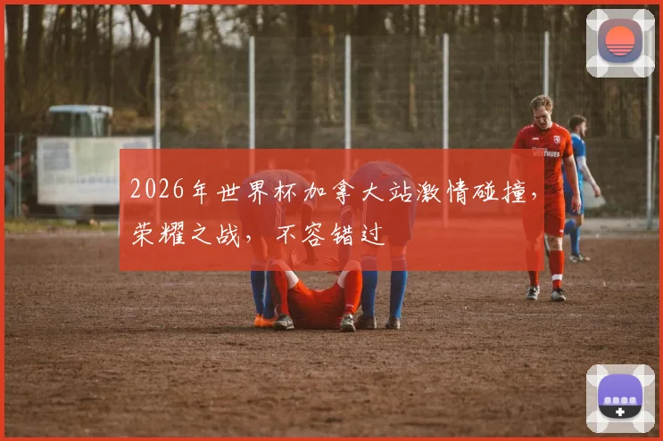 2026年世界杯加拿大站激情碰撞，荣耀之战，不容错过