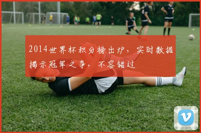 2014世界杯积分榜出炉，实时数据揭示冠军之争，不容错过