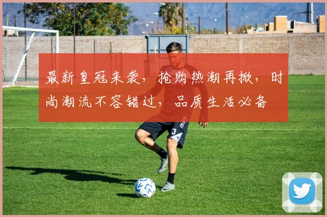 最新皇冠来袭，抢购热潮再掀，时尚潮流不容错过，品质生活必备