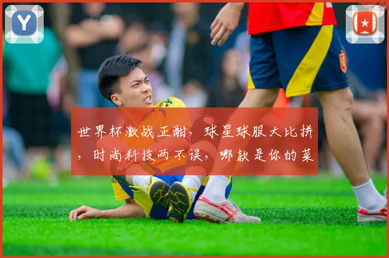 世界杯激战正酣，球星球服大比拼，时尚科技两不误，哪款是你的菜
